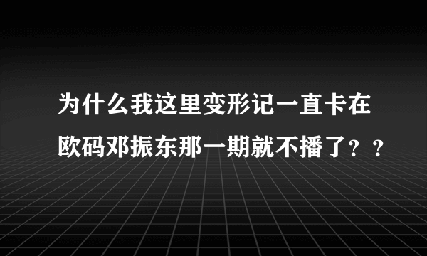 为什么我这里变形记一直卡在欧码邓振东那一期就不播了？？