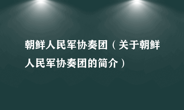 朝鲜人民军协奏团（关于朝鲜人民军协奏团的简介）