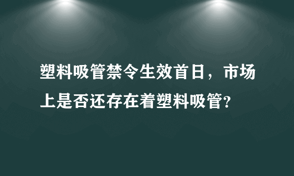 塑料吸管禁令生效首日，市场上是否还存在着塑料吸管？