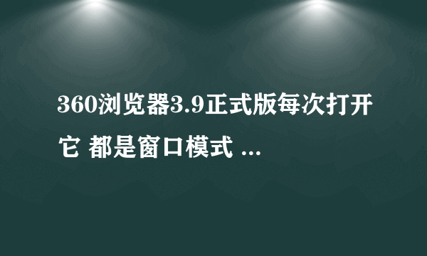 360浏览器3.9正式版每次打开它 都是窗口模式 怎么样才能让它下次打开变成全屏模式，不要再点最大化