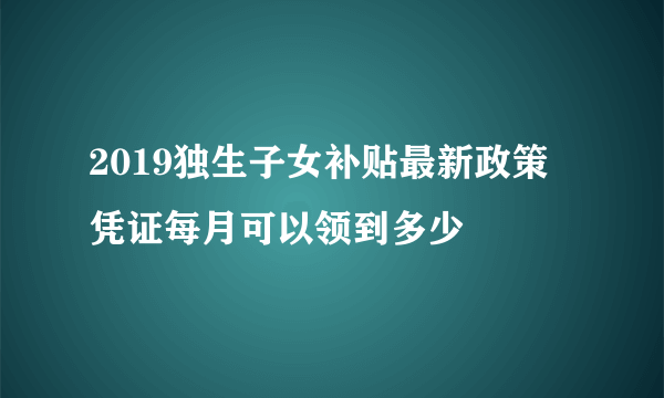 2019独生子女补贴最新政策 凭证每月可以领到多少