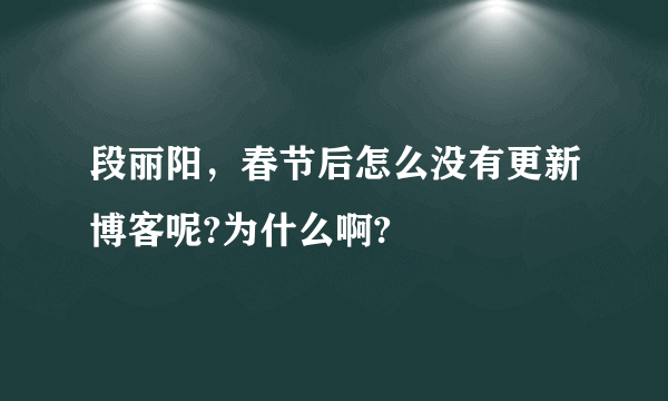 段丽阳，春节后怎么没有更新博客呢?为什么啊?