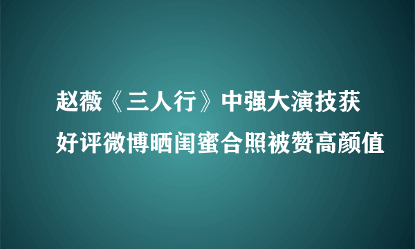 赵薇《三人行》中强大演技获好评微博晒闺蜜合照被赞高颜值