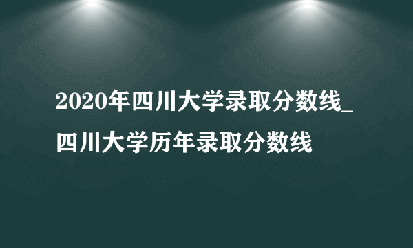 2020年四川大学录取分数线_四川大学历年录取分数线