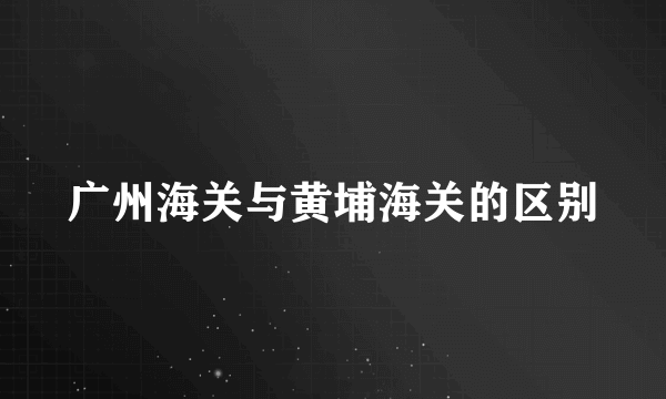 广州海关与黄埔海关的区别