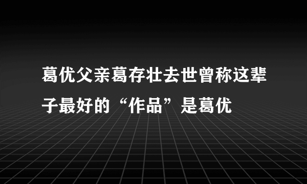 葛优父亲葛存壮去世曾称这辈子最好的“作品”是葛优