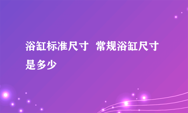 浴缸标准尺寸  常规浴缸尺寸是多少