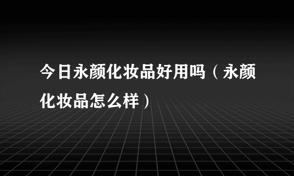 今日永颜化妆品好用吗（永颜化妆品怎么样）