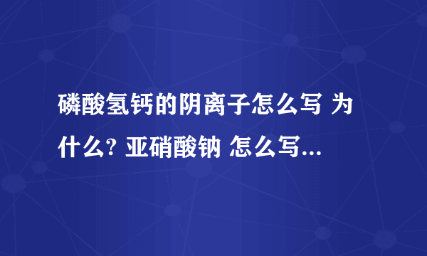 磷酸氢钙的阴离子怎么写 为什么? 亚硝酸钠 怎么写 为什么