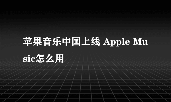 苹果音乐中国上线 Apple Music怎么用