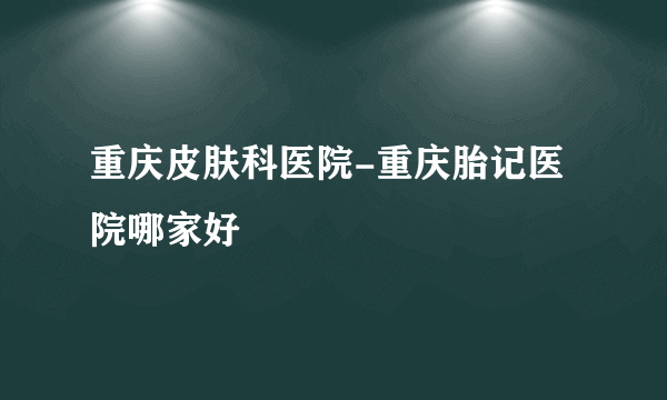 重庆皮肤科医院-重庆胎记医院哪家好