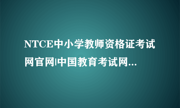 NTCE中小学教师资格证考试网官网|中国教育考试网官网|教师资格证报名入口