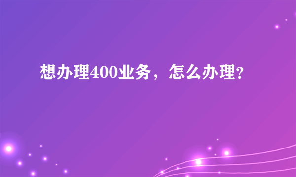 想办理400业务，怎么办理？