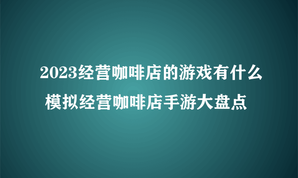 2023经营咖啡店的游戏有什么 模拟经营咖啡店手游大盘点