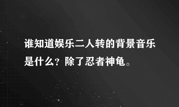 谁知道娱乐二人转的背景音乐是什么？除了忍者神龟。