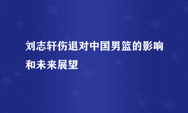 刘志轩伤退对中国男篮的影响和未来展望