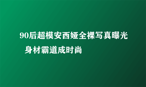 90后超模安西娅全裸写真曝光  身材霸道成时尚