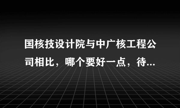 国核技设计院与中广核工程公司相比，哪个要好一点，待遇，发展方面，最好具体一点阿