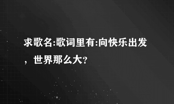 求歌名:歌词里有:向快乐出发，世界那么大？