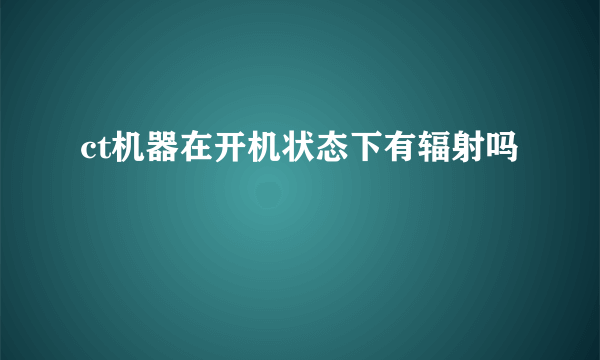 ct机器在开机状态下有辐射吗