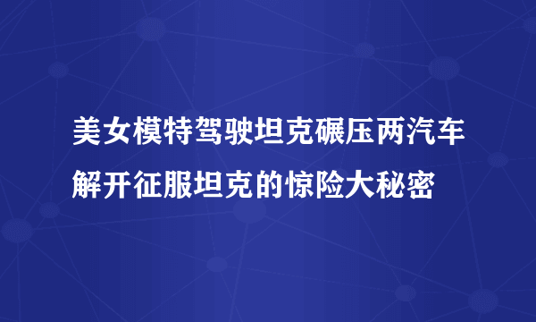 美女模特驾驶坦克碾压两汽车解开征服坦克的惊险大秘密