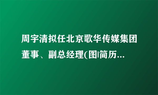 周宇清拟任北京歌华传媒集团董事、副总经理(图|简历)_飞外新闻