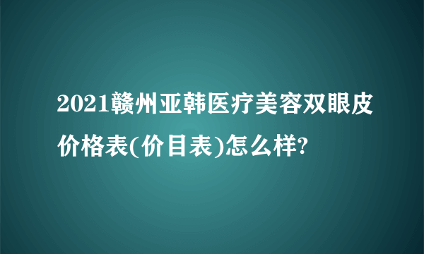 2021赣州亚韩医疗美容双眼皮价格表(价目表)怎么样?