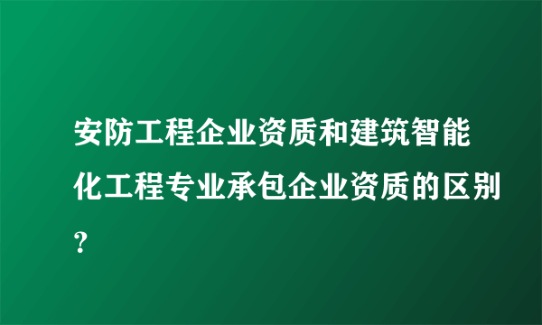 安防工程企业资质和建筑智能化工程专业承包企业资质的区别？