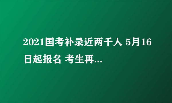 2021国考补录近两千人 5月16日起报名 考生再迎圆梦好机遇