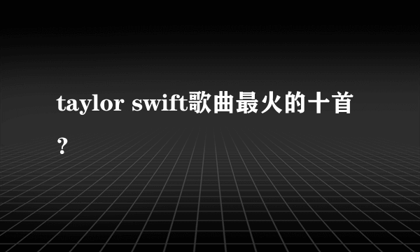 taylor swift歌曲最火的十首？