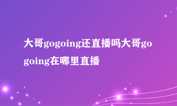 大哥gogoing还直播吗大哥gogoing在哪里直播