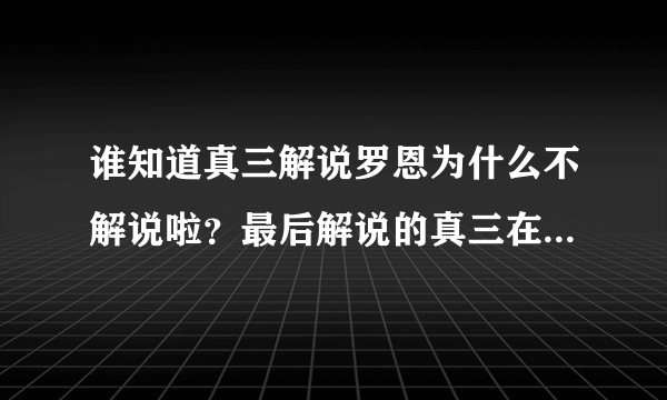 谁知道真三解说罗恩为什么不解说啦？最后解说的真三在那个网站里有？