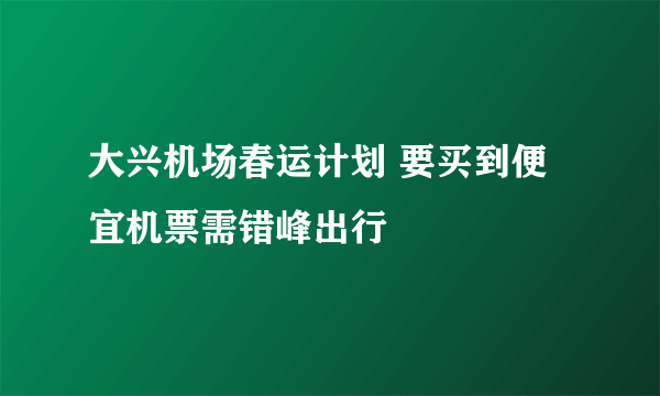 大兴机场春运计划 要买到便宜机票需错峰出行