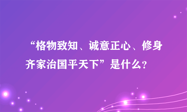 “格物致知、诚意正心、修身齐家治国平天下”是什么？