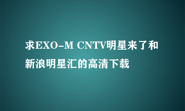 求EXO-M CNTV明星来了和新浪明星汇的高清下载