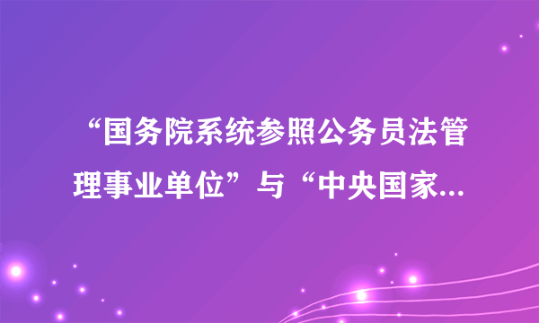 “国务院系统参照公务员法管理事业单位”与“中央国家行政机关直属机构和派出机构”两个概念的区别？