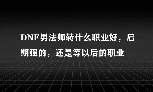 DNF男法师转什么职业好，后期强的，还是等以后的职业