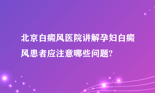 北京白癜风医院讲解孕妇白癜风患者应注意哪些问题?