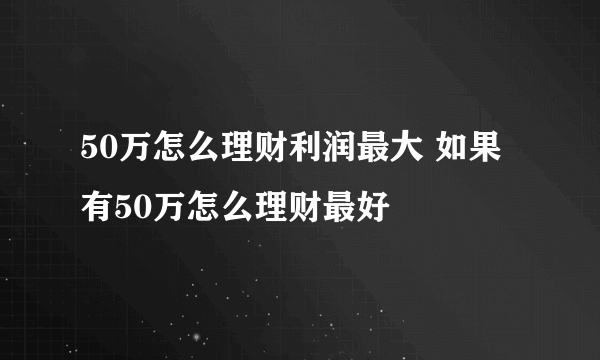 50万怎么理财利润最大 如果有50万怎么理财最好