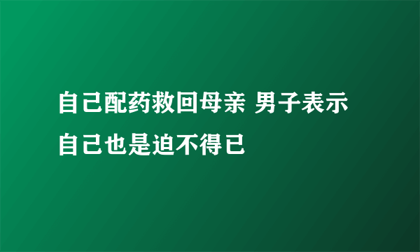 自己配药救回母亲 男子表示自己也是迫不得已