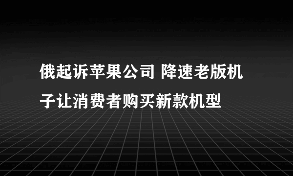 俄起诉苹果公司 降速老版机子让消费者购买新款机型