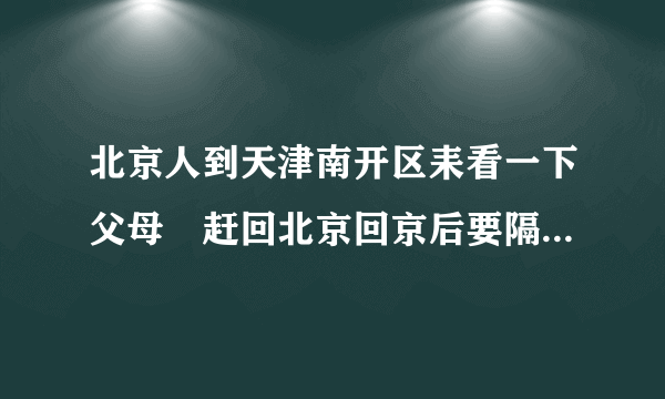 北京人到天津南开区耒看一下父母睌赶回北京回京后要隔离十四天吗？