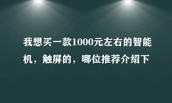 我想买一款1000元左右的智能机，触屏的，哪位推荐介绍下