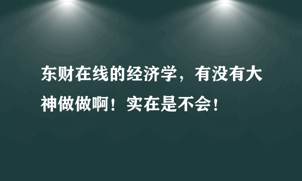 东财在线的经济学，有没有大神做做啊！实在是不会！