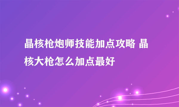 晶核枪炮师技能加点攻略 晶核大枪怎么加点最好