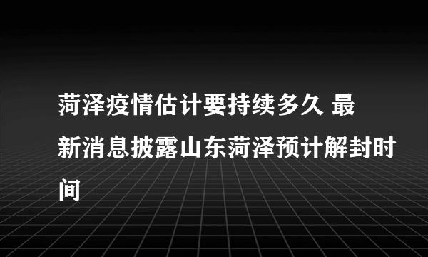 菏泽疫情估计要持续多久 最新消息披露山东菏泽预计解封时间