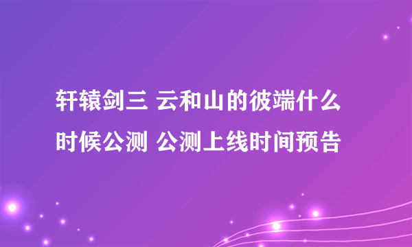 轩辕剑三 云和山的彼端什么时候公测 公测上线时间预告