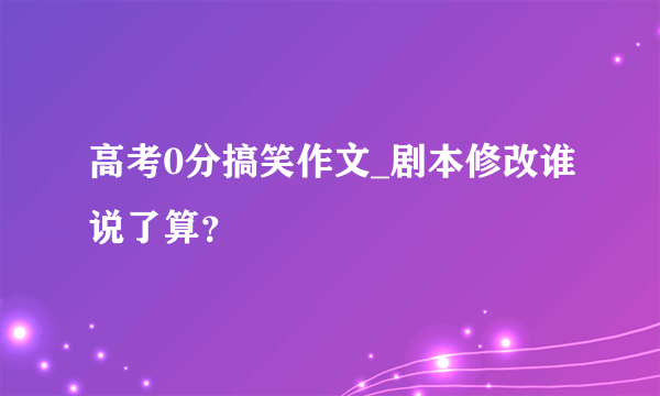 高考0分搞笑作文_剧本修改谁说了算？