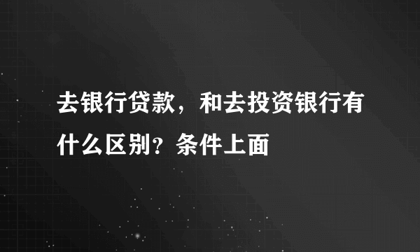 去银行贷款，和去投资银行有什么区别？条件上面