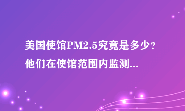 美国使馆PM2.5究竟是多少？他们在使馆范围内监测的数据，比我国的最近监测点监测的数据高还是低？该信谁的